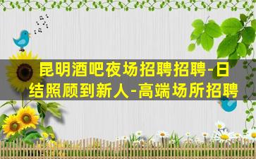 昆明酒吧夜场招聘招聘-日结照顾到新人-高端场所招聘